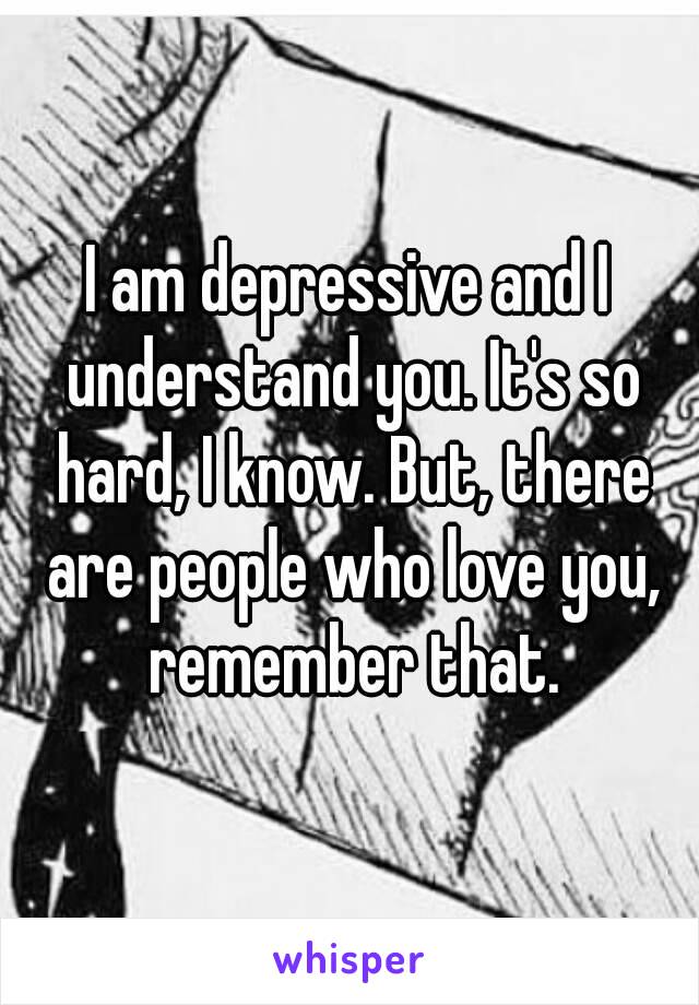 I am depressive and I understand you. It's so hard, I know. But, there are people who love you, remember that.