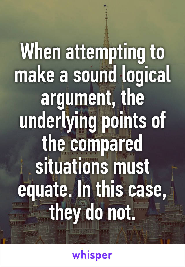 When attempting to make a sound logical argument, the underlying points of the compared situations must equate. In this case, they do not.