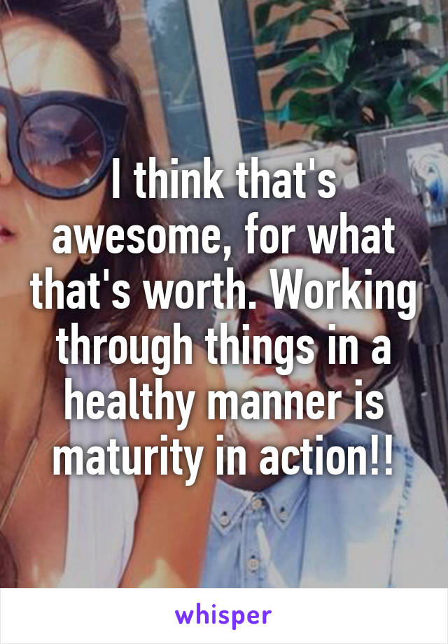 I think that's awesome, for what that's worth. Working through things in a healthy manner is maturity in action!!