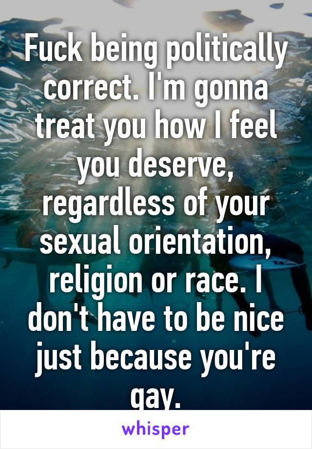 Fuck being politically correct. I'm gonna treat you how I feel you deserve, regardless of your sexual orientation, religion or race. I don't have to be nice just because you're gay.