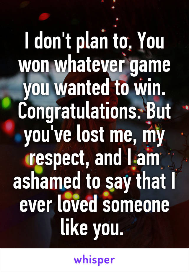 I don't plan to. You won whatever game you wanted to win. Congratulations. But you've lost me, my respect, and I am ashamed to say that I ever loved someone like you. 