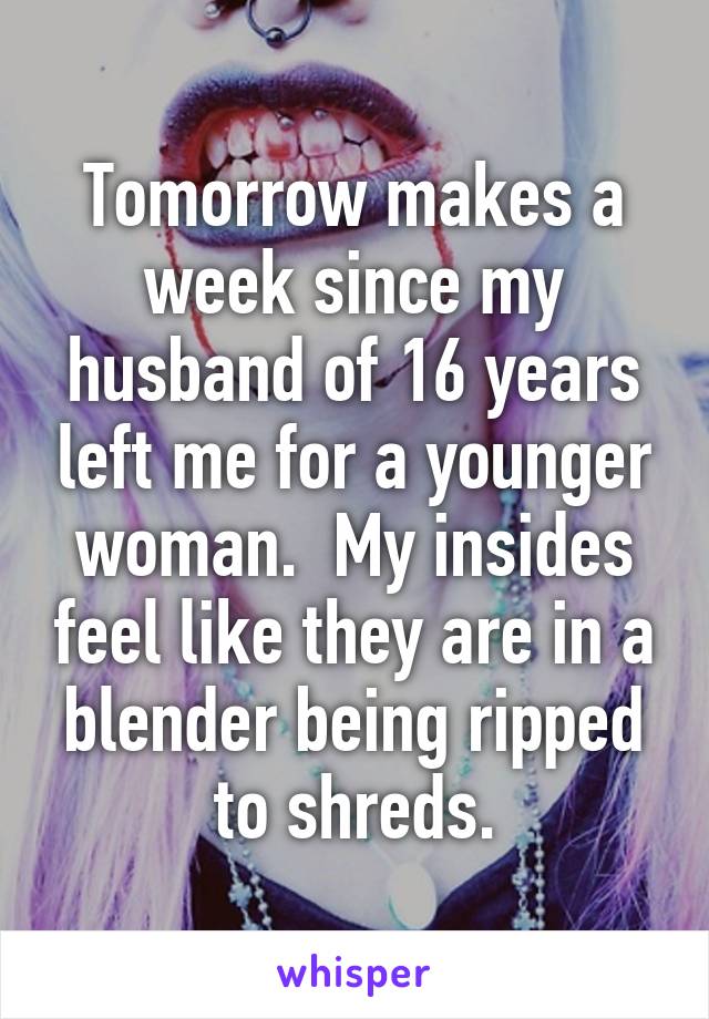 Tomorrow makes a week since my husband of 16 years left me for a younger woman.  My insides feel like they are in a blender being ripped to shreds.