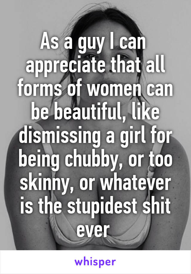 As a guy I can  appreciate that all forms of women can be beautiful, like dismissing a girl for being chubby, or too skinny, or whatever is the stupidest shit ever 