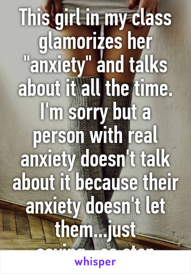 This girl in my class glamorizes her "anxiety" and talks about it all the time. I'm sorry but a person with real anxiety doesn't talk about it because their anxiety doesn't let them...just saying...so stop