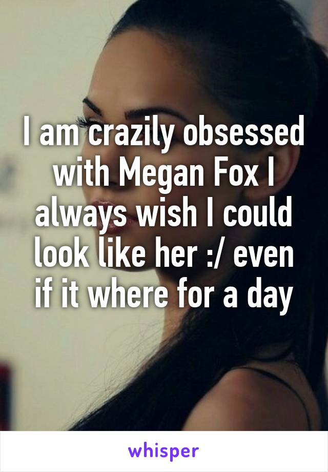 I am crazily obsessed with Megan Fox I always wish I could look like her :/ even if it where for a day
