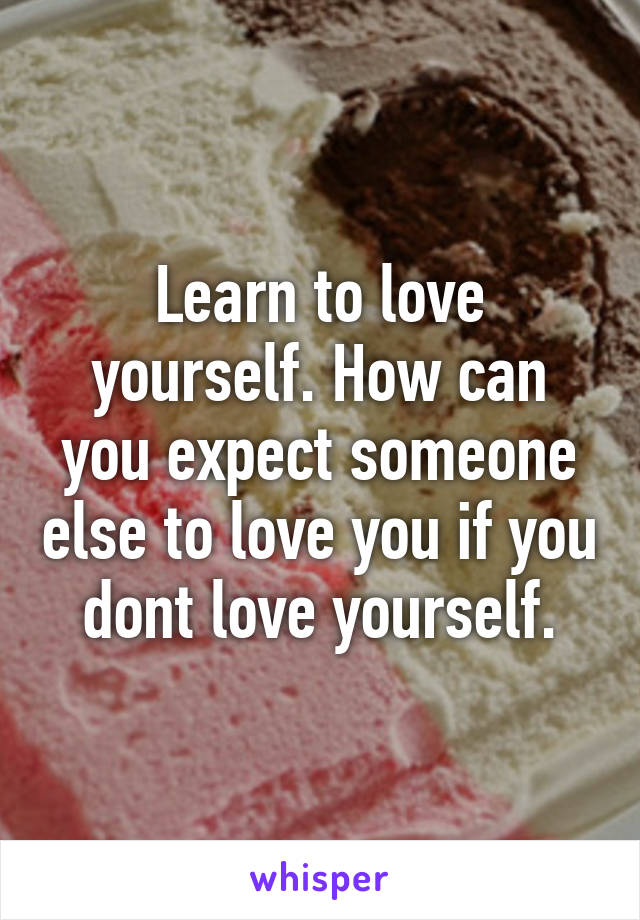 Learn to love yourself. How can you expect someone else to love you if you dont love yourself.