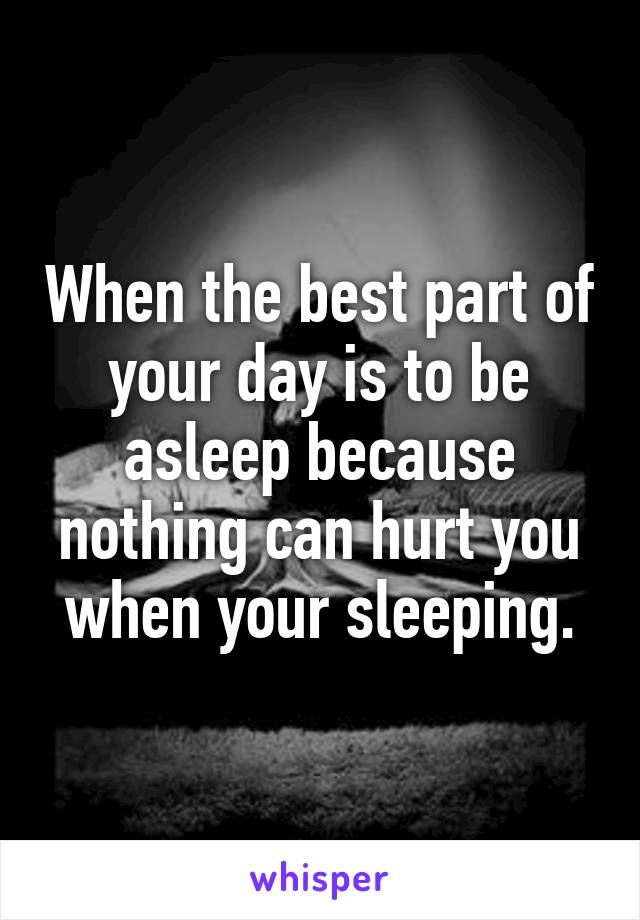 When the best part of your day is to be asleep because nothing can hurt you when your sleeping.