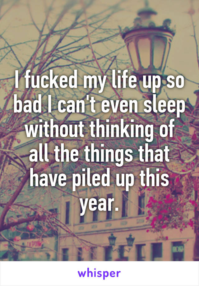 I fucked my life up so bad I can't even sleep without thinking of all the things that have piled up this year.