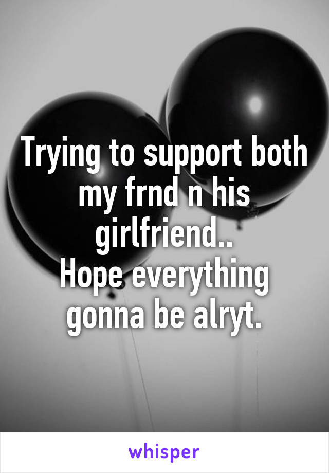 Trying to support both my frnd n his girlfriend..
Hope everything gonna be alryt.