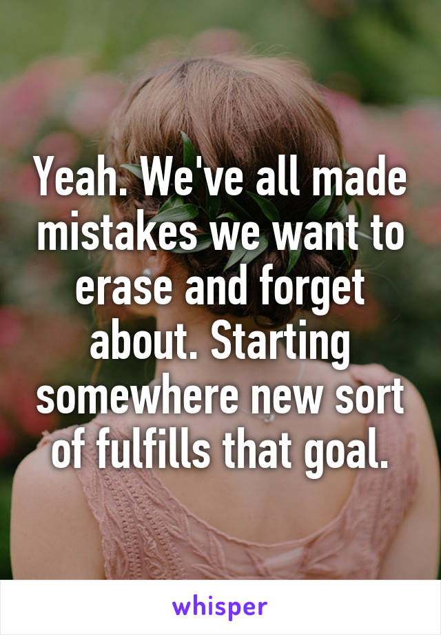 Yeah. We've all made mistakes we want to erase and forget about. Starting somewhere new sort of fulfills that goal.