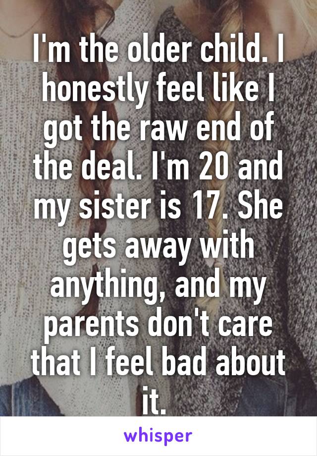 I'm the older child. I honestly feel like I got the raw end of the deal. I'm 20 and my sister is 17. She gets away with anything, and my parents don't care that I feel bad about it. 