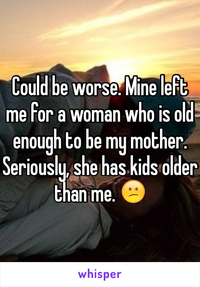 Could be worse. Mine left me for a woman who is old enough to be my mother. Seriously, she has kids older than me. 😕