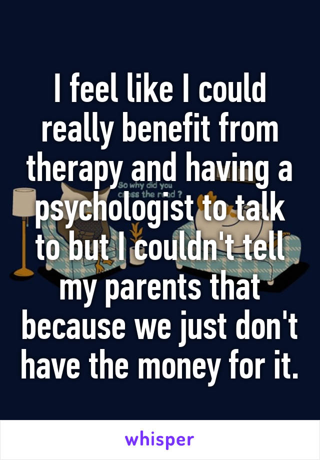 I feel like I could really benefit from therapy and having a psychologist to talk to but I couldn't tell my parents that because we just don't have the money for it.