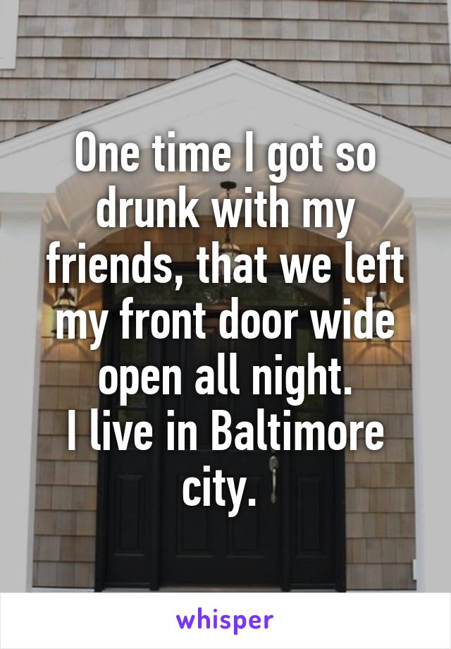 One time I got so drunk with my friends, that we left my front door wide open all night.
I live in Baltimore city. 