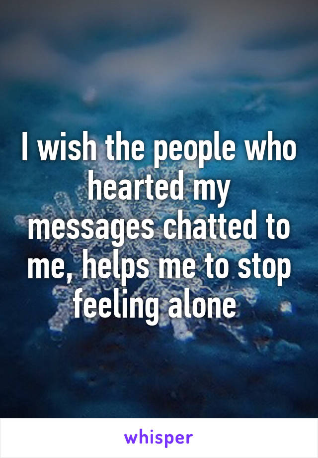 I wish the people who hearted my messages chatted to me, helps me to stop feeling alone 