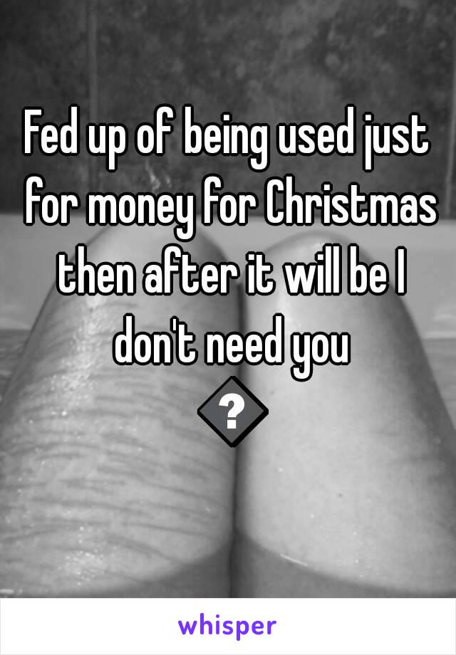 Fed up of being used just for money for Christmas then after it will be I don't need you 😔