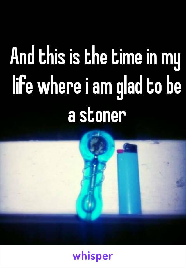 And this is the time in my life where i am glad to be a stoner

