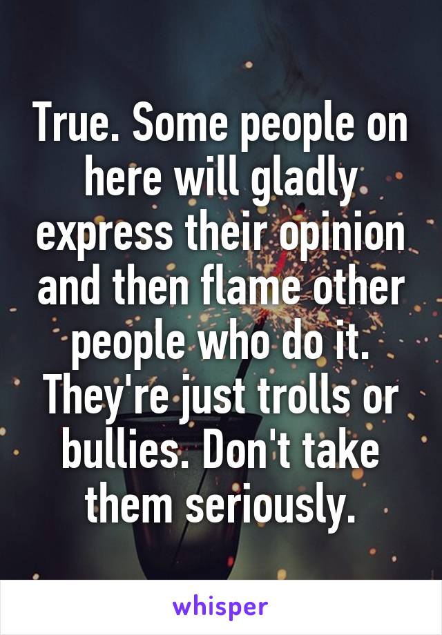 True. Some people on here will gladly express their opinion and then flame other people who do it. They're just trolls or bullies. Don't take them seriously.