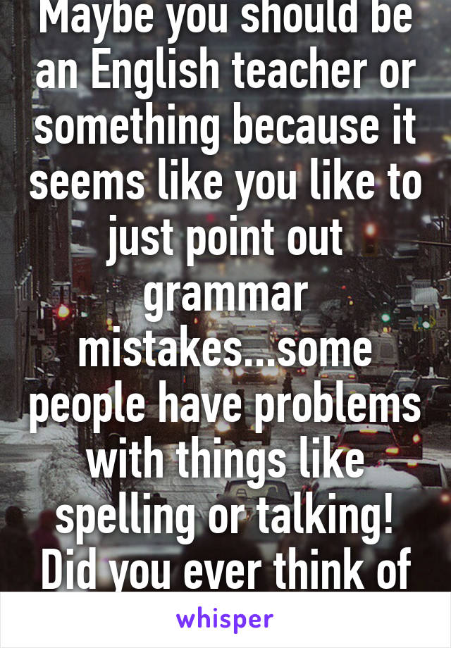 Maybe you should be an English teacher or something because it seems like you like to just point out grammar mistakes...some people have problems with things like spelling or talking! Did you ever think of that!! 