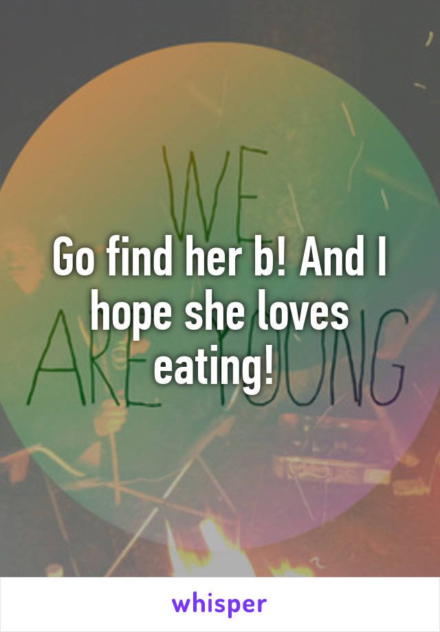 Go find her b! And I hope she loves eating! 