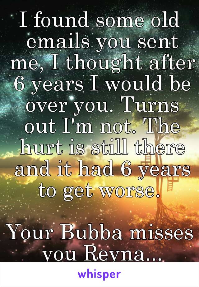 I found some old emails you sent me, I thought after 6 years I would be over you. Turns out I'm not. The hurt is still there and it had 6 years to get worse. 

Your Bubba misses you Reyna...