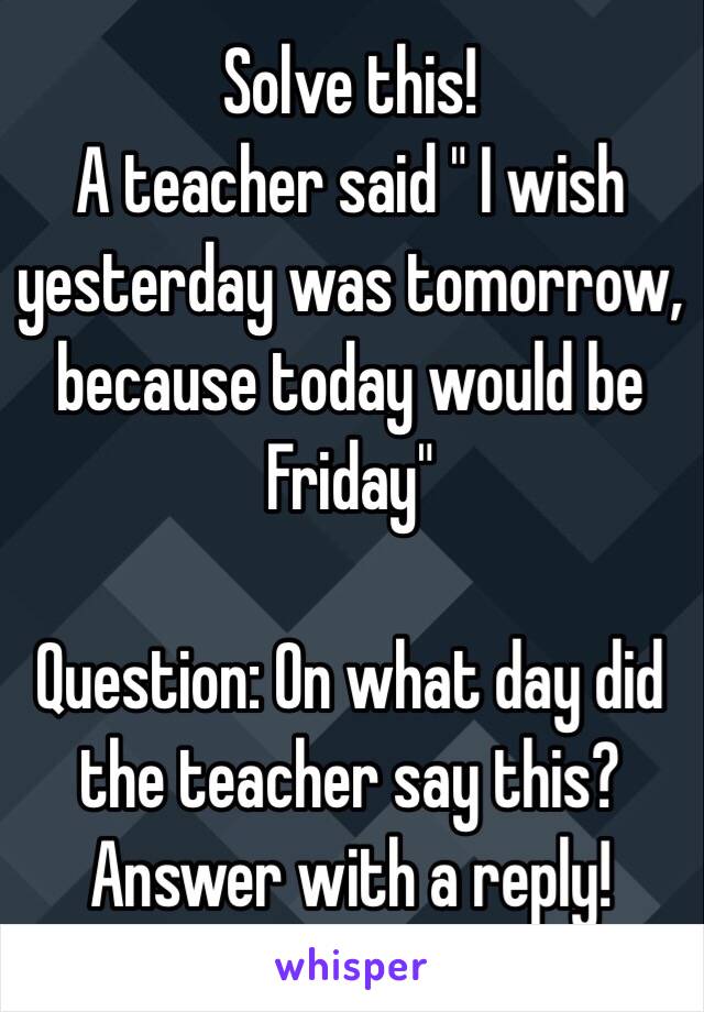 Solve this!
A teacher said " I wish yesterday was tomorrow, because today would be Friday"

Question: On what day did the teacher say this?
Answer with a reply!