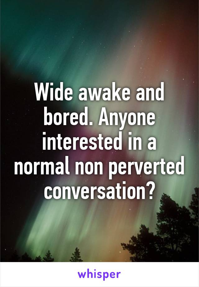 Wide awake and bored. Anyone interested in a normal non perverted conversation?