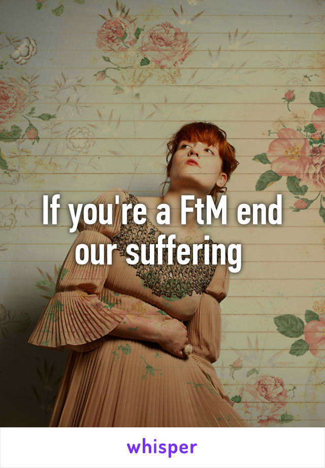 If you're a FtM end our suffering 