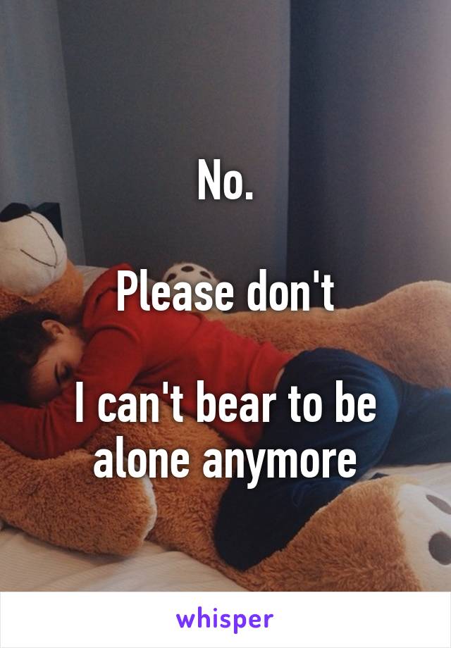 No.

Please don't

I can't bear to be alone anymore