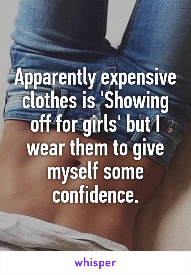 Apparently expensive clothes is 'Showing off for girls' but I wear them to give myself some confidence.