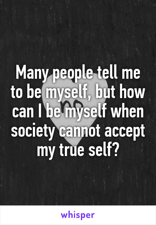 Many people tell me to be myself, but how can I be myself when society cannot accept my true self?