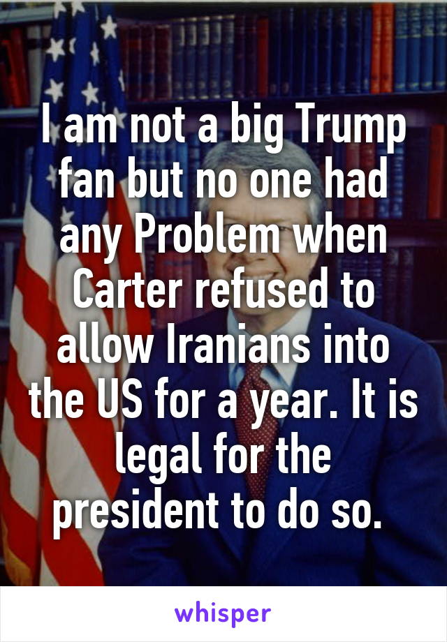 I am not a big Trump fan but no one had any Problem when Carter refused to allow Iranians into the US for a year. It is legal for the president to do so. 