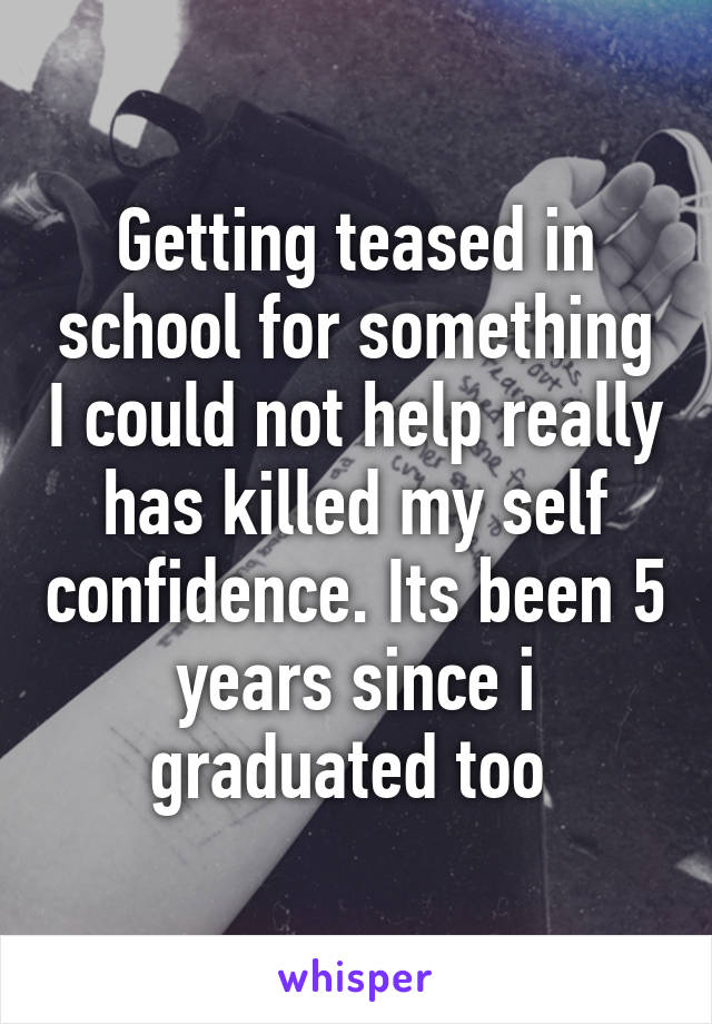 Getting teased in school for something I could not help really has killed my self confidence. Its been 5 years since i graduated too 