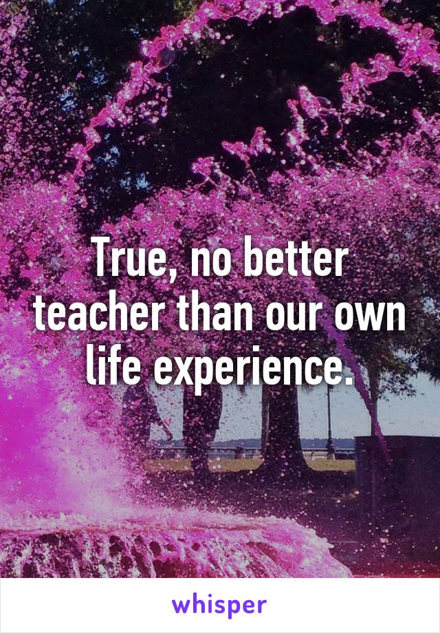 True, no better teacher than our own life experience.