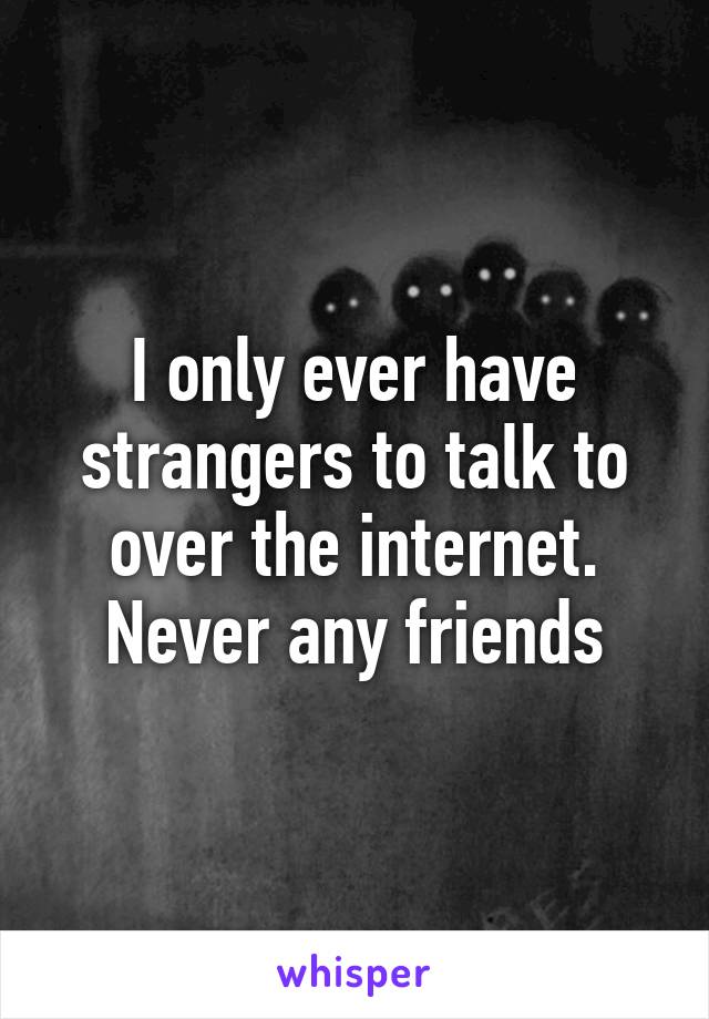 I only ever have strangers to talk to over the internet. Never any friends