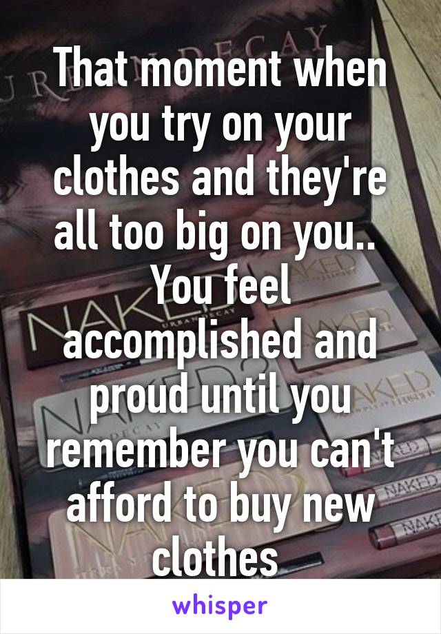 That moment when you try on your clothes and they're all too big on you.. 
You feel accomplished and proud until you remember you can't afford to buy new clothes 