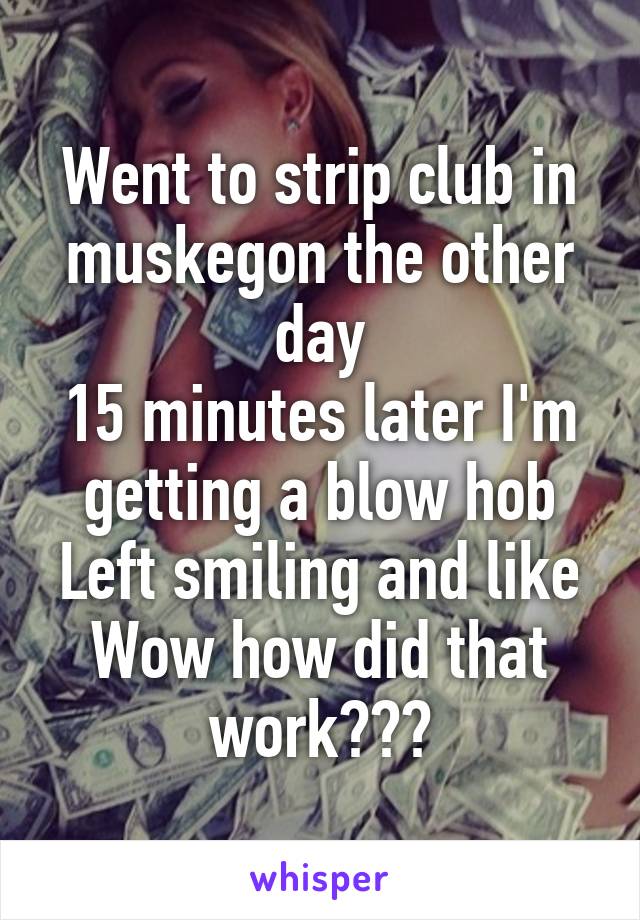 Went to strip club in muskegon the other day
15 minutes later I'm getting a blow hob
Left smiling and like
Wow how did that work???