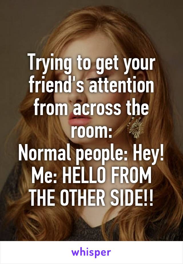 Trying to get your friend's attention from across the room:
Normal people: Hey!
Me: HELLO FROM THE OTHER SIDE!!