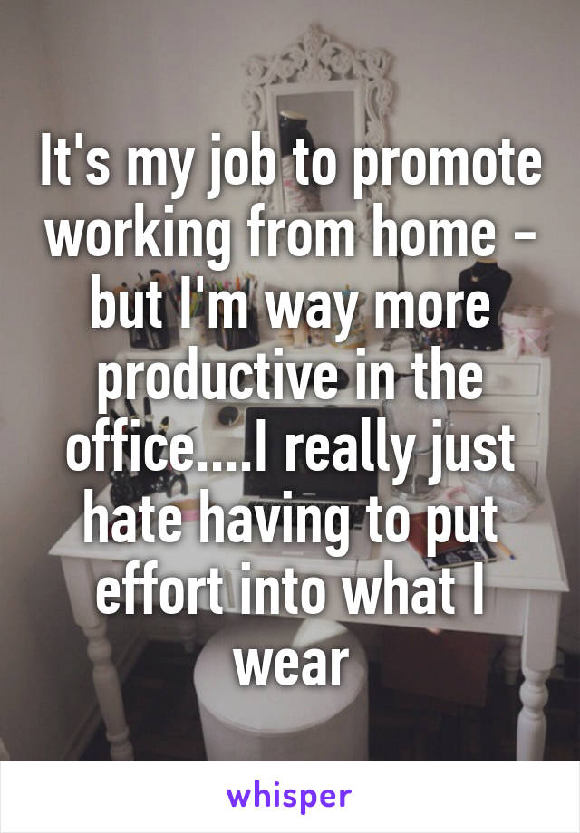 It's my job to promote working from home - but I'm way more productive in the office....I really just hate having to put effort into what I wear