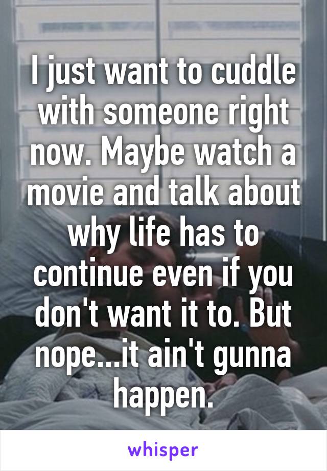 I just want to cuddle with someone right now. Maybe watch a movie and talk about why life has to continue even if you don't want it to. But nope...it ain't gunna happen.