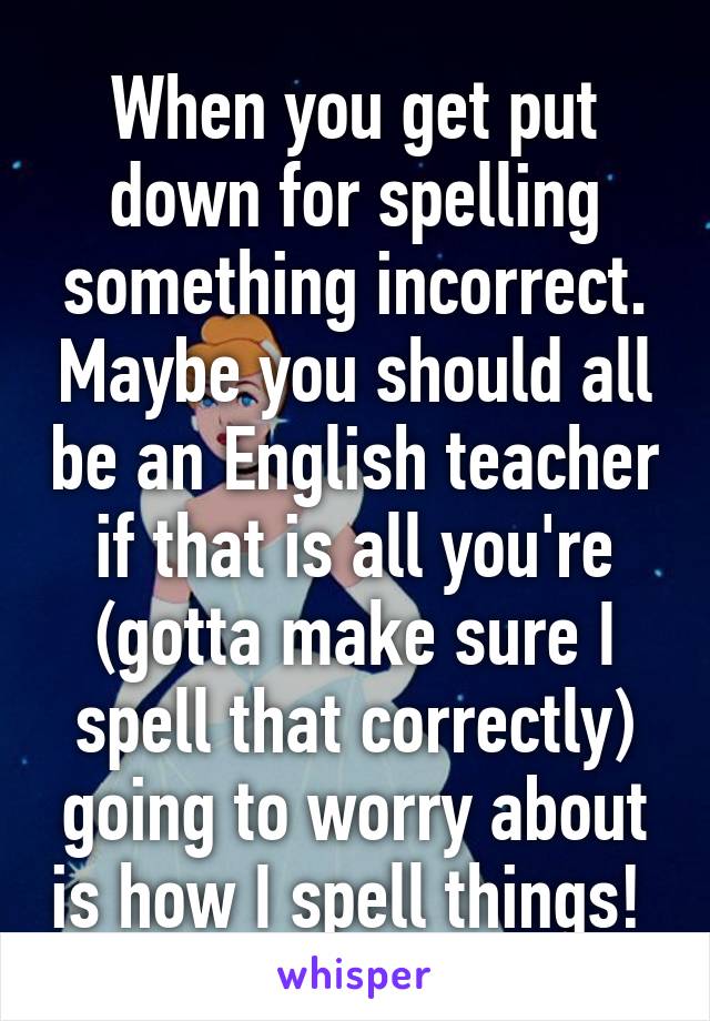 When you get put down for spelling something incorrect. Maybe you should all be an English teacher if that is all you're (gotta make sure I spell that correctly) going to worry about is how I spell things! 