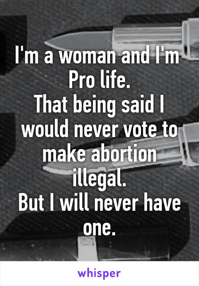 I'm a woman and I'm 
Pro life.
That being said I would never vote to make abortion illegal.
But I will never have one.