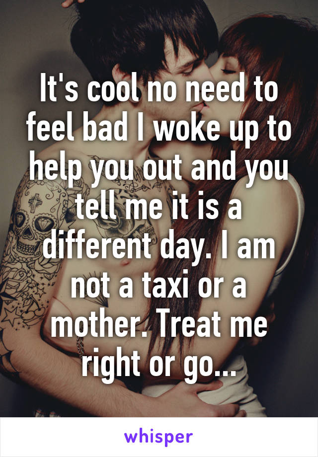 It's cool no need to feel bad I woke up to help you out and you tell me it is a different day. I am not a taxi or a mother. Treat me right or go...