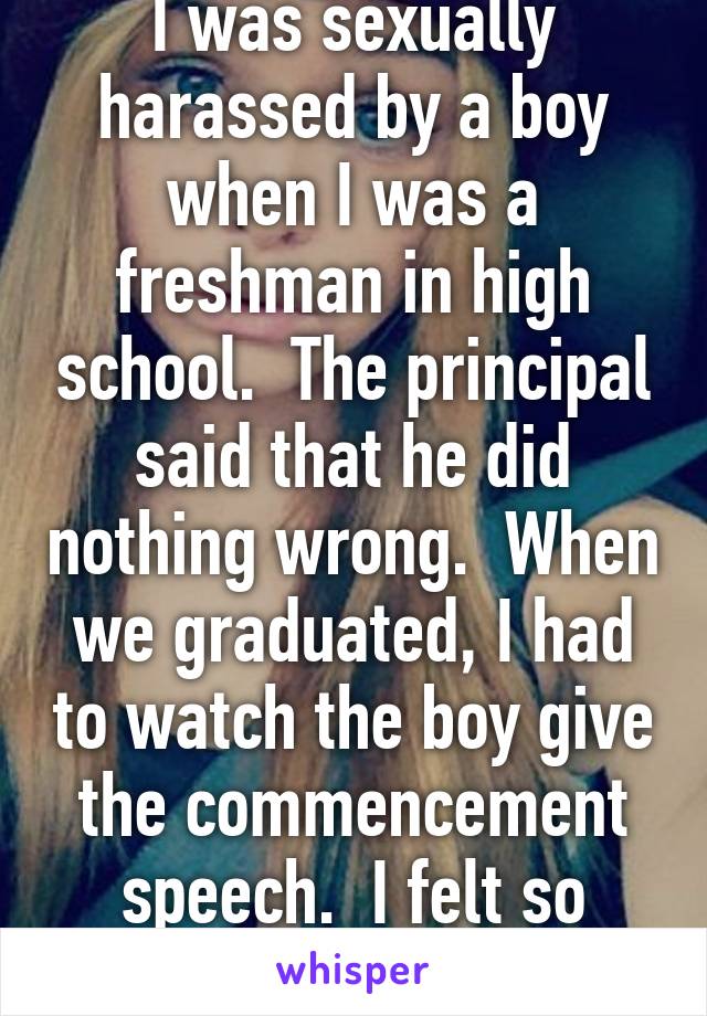 I was sexually harassed by a boy when I was a freshman in high school.  The principal said that he did nothing wrong.  When we graduated, I had to watch the boy give the commencement speech.  I felt so powerless.