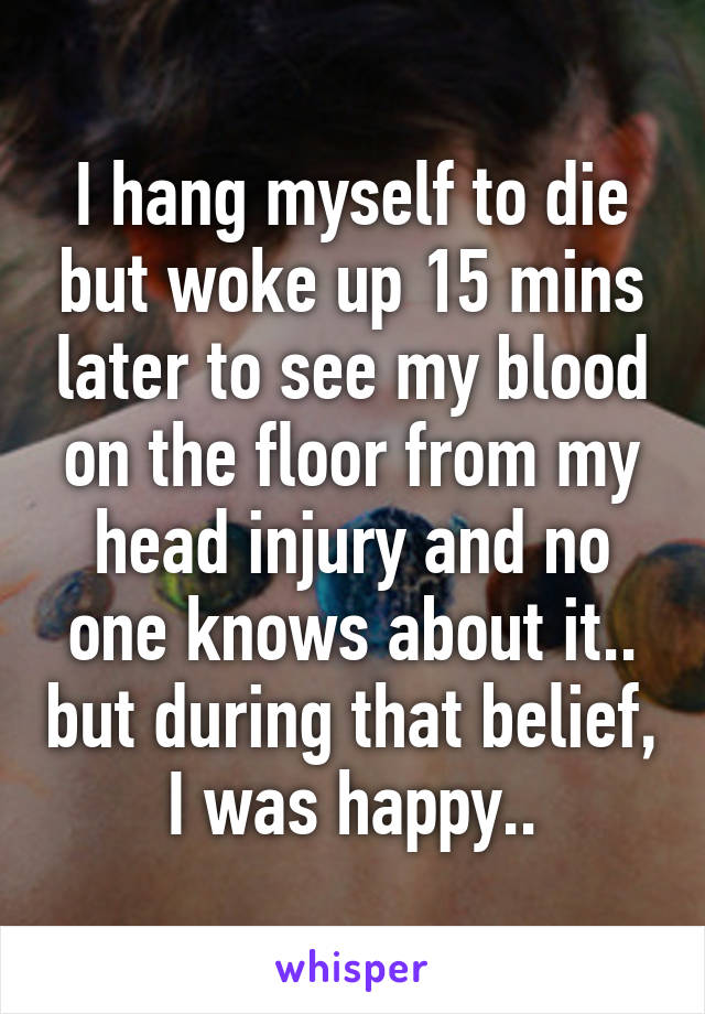 I hang myself to die but woke up 15 mins later to see my blood on the floor from my head injury and no one knows about it.. but during that belief, I was happy..