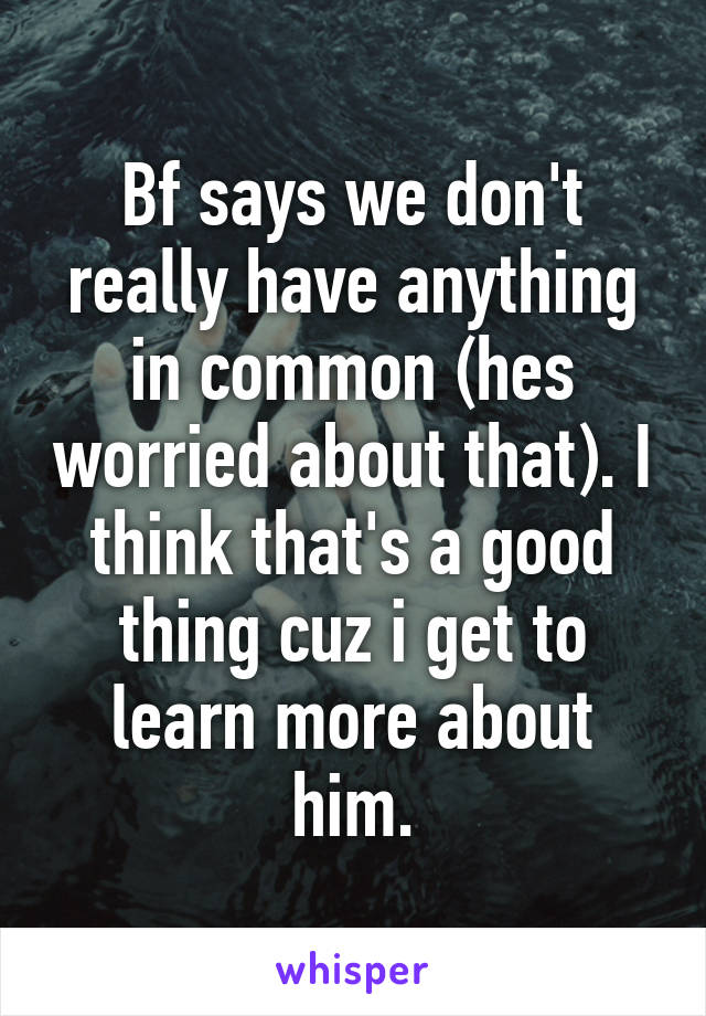 Bf says we don't really have anything in common (hes worried about that). I think that's a good thing cuz i get to learn more about him.