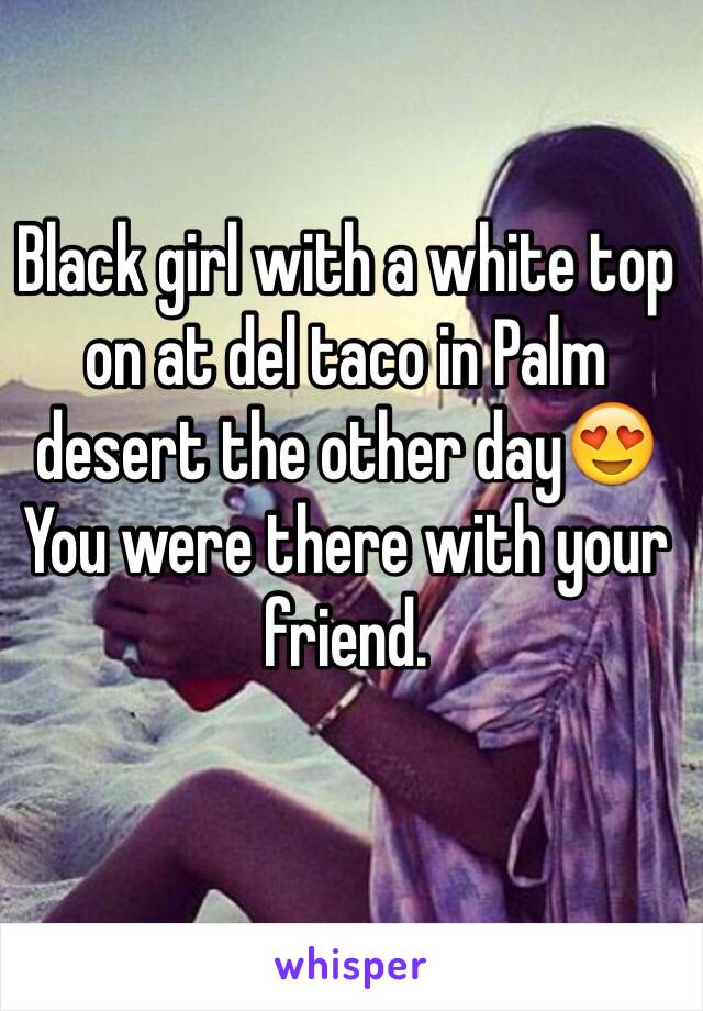 Black girl with a white top on at del taco in Palm desert the other day😍
You were there with your friend. 