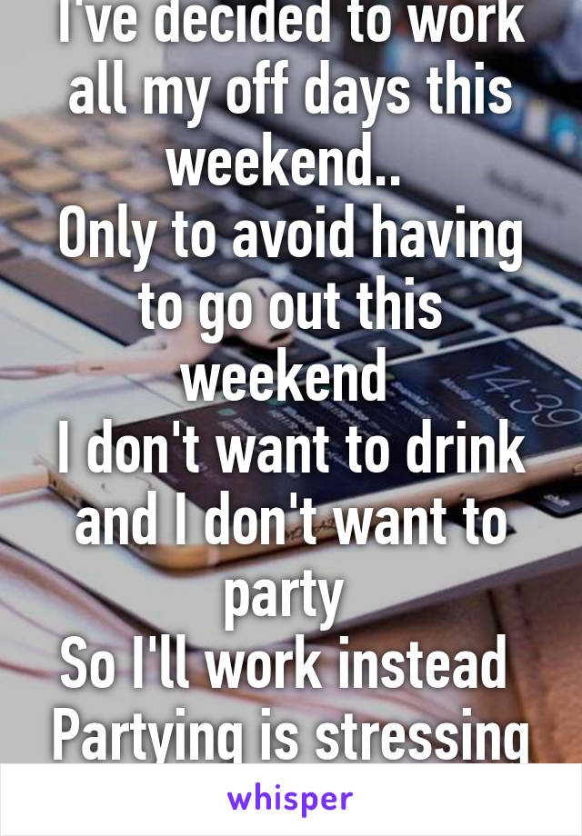 I've decided to work all my off days this weekend.. 
Only to avoid having to go out this weekend 
I don't want to drink and I don't want to party 
So I'll work instead 
Partying is stressing me out 