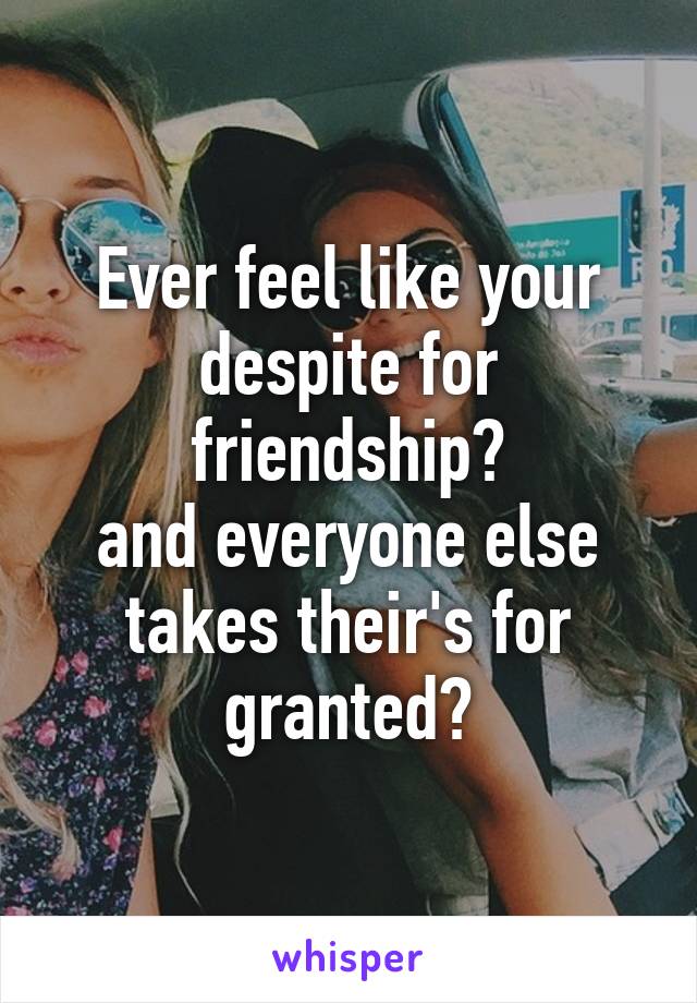 Ever feel like your despite for friendship?
and everyone else takes their's for granted?