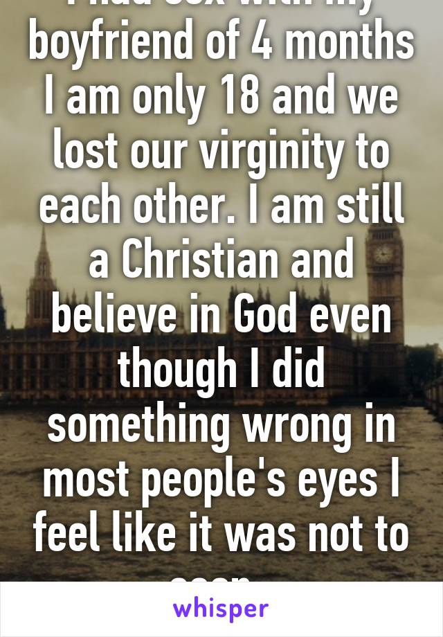 I had sex with my boyfriend of 4 months I am only 18 and we lost our virginity to each other. I am still a Christian and believe in God even though I did something wrong in most people's eyes I feel like it was not to soon. 
 Do you?